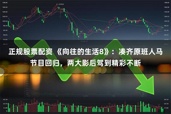 正规股票配资 《向往的生活8》：凑齐原班人马节目回归，两大影后驾到精彩不断