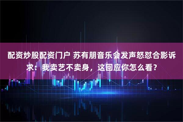配资炒股配资门户 苏有朋音乐会发声怒怼合影诉求：我卖艺不卖身，这回应你怎么看？