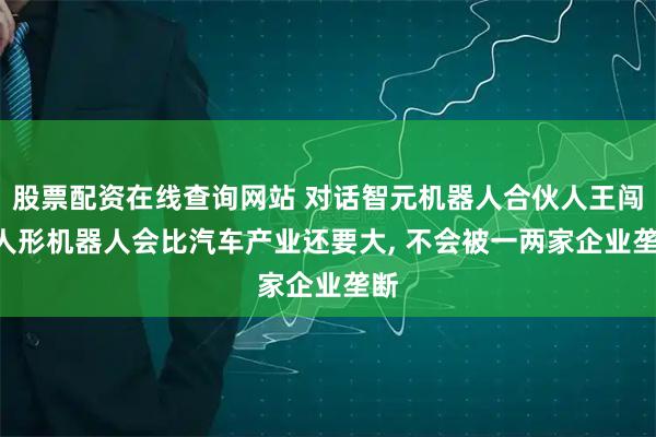 股票配资在线查询网站 对话智元机器人合伙人王闯: 人形机器人会比汽车产业还要大, 不会被一两家企业垄断