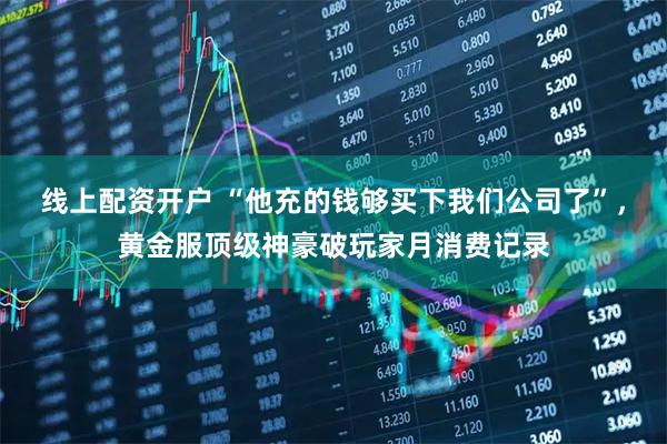 线上配资开户 “他充的钱够买下我们公司了”，黄金服顶级神豪破玩家月消费记录