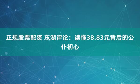 正规股票配资 东湖评论：读懂38.83元背后的公仆初心