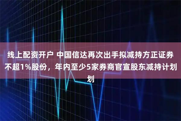 线上配资开户 中国信达再次出手拟减持方正证券不超1%股份，年内至少5家券商官宣股东减持计划