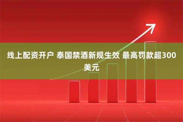 线上配资开户 泰国禁酒新规生效 最高罚款超300美元