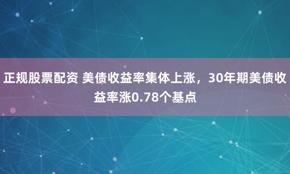 正规股票配资 美债收益率集体上涨，30年期美债收益率涨0.78个基点