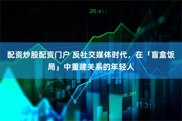 配资炒股配资门户 反社交媒体时代，在「盲盒饭局」中重建关系的年轻人