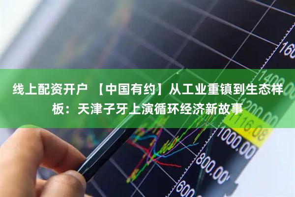 线上配资开户 【中国有约】从工业重镇到生态样板：天津子牙上演循环经济新故事