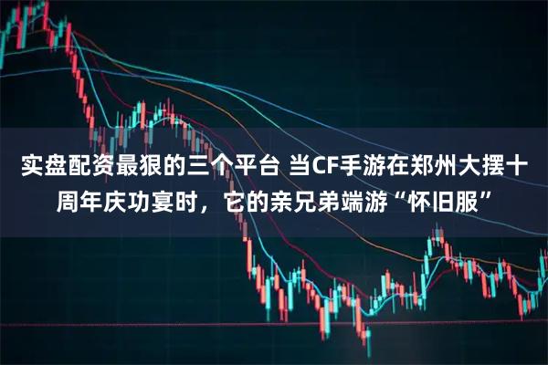 实盘配资最狠的三个平台 当CF手游在郑州大摆十周年庆功宴时，它的亲兄弟端游“怀旧服”