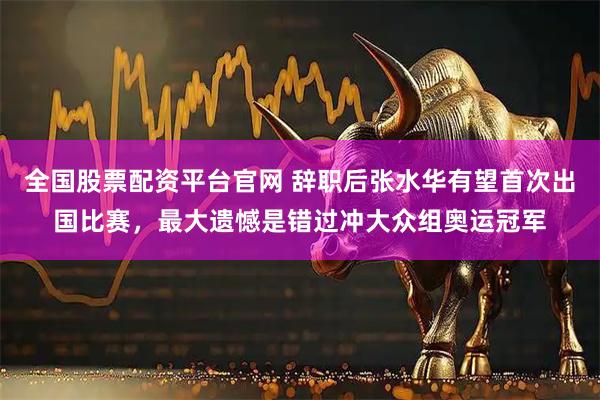 全国股票配资平台官网 辞职后张水华有望首次出国比赛,最大遗憾是错过冲大众组奥运冠军
