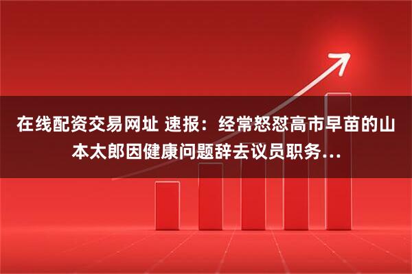 在线配资交易网址 速报：经常怒怼高市早苗的山本太郎因健康问题辞去议员职务…