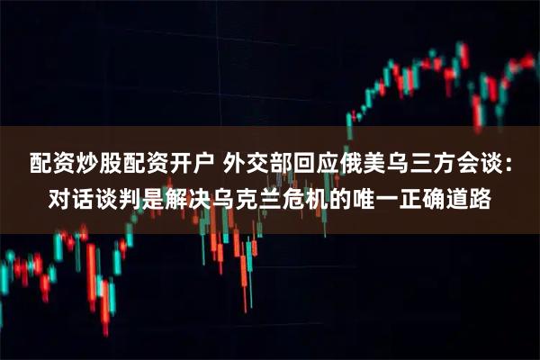 配资炒股配资开户 外交部回应俄美乌三方会谈：对话谈判是解决乌克兰危机的唯一正确道路