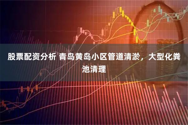 股票配资分析 青岛黄岛小区管道清淤，大型化粪池清理