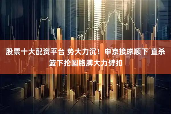 股票十大配资平台 势大力沉！申京接球顺下 直杀篮下抡圆胳膊大力劈扣