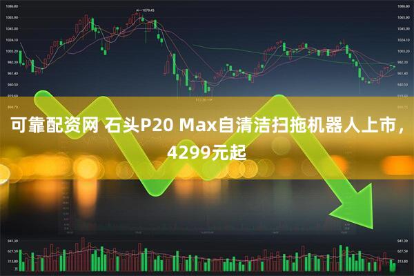 可靠配资网 石头P20 Max自清洁扫拖机器人上市，4299元起