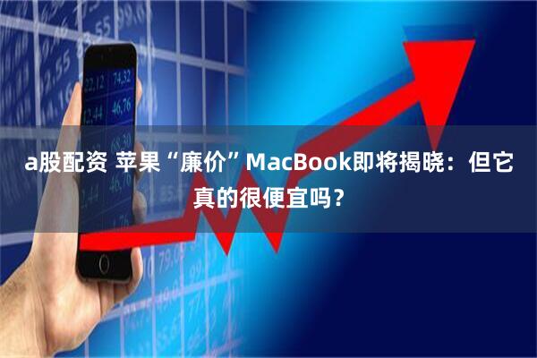 a股配资 苹果“廉价”MacBook即将揭晓：但它真的很便宜吗？