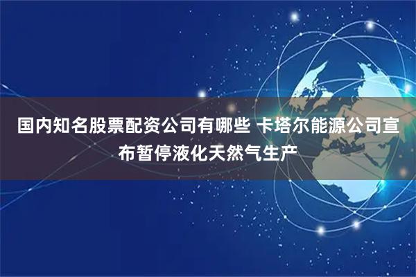 国内知名股票配资公司有哪些 卡塔尔能源公司宣布暂停液化天然气生产