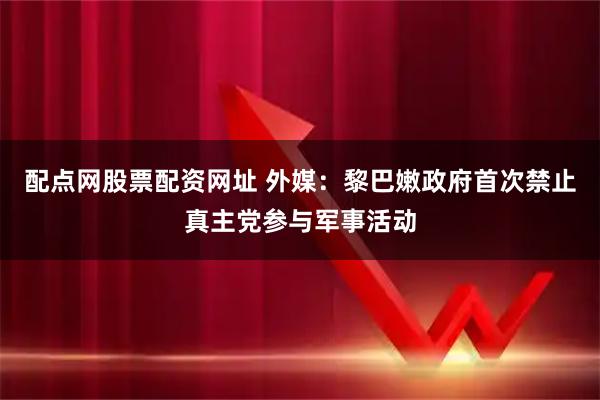 配点网股票配资网址 外媒：黎巴嫩政府首次禁止真主党参与军事活动