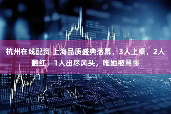 杭州在线配资 上海品质盛典落幕，3人上桌，2人翻红，1人出尽风头，唯她被骂惨