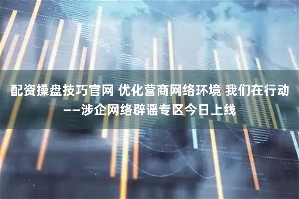 配资操盘技巧官网 优化营商网络环境 我们在行动——涉企网络辟谣专区今日上线