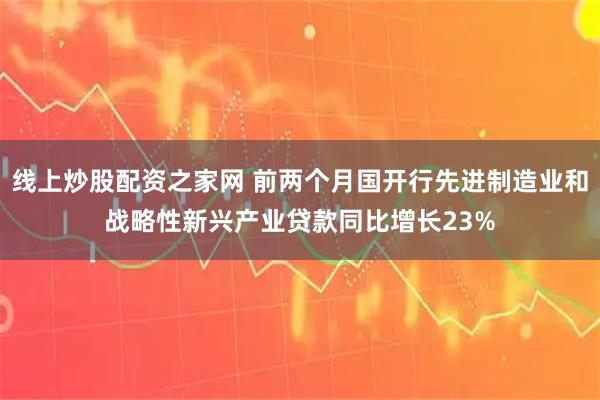 线上炒股配资之家网 前两个月国开行先进制造业和战略性新兴产业贷款同比增长23%
