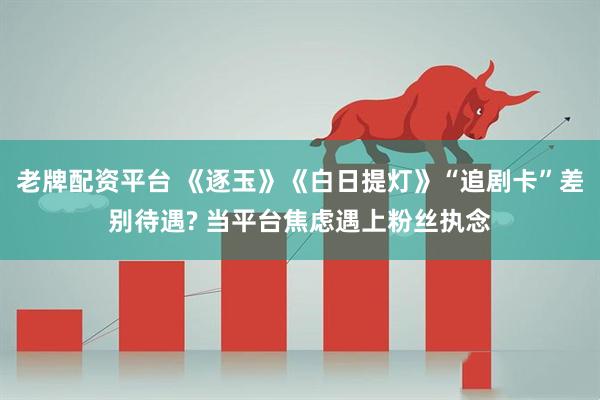 老牌配资平台 《逐玉》《白日提灯》“追剧卡”差别待遇? 当平台焦虑遇上粉丝执念