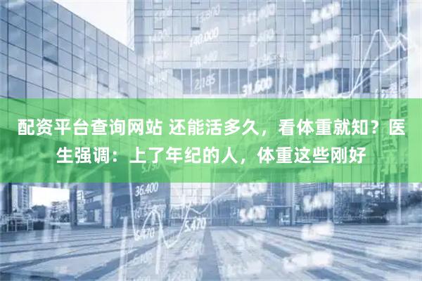 配资平台查询网站 还能活多久，看体重就知？医生强调：上了年纪的人，体重这些刚好