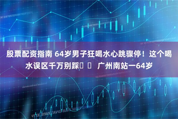 股票配资指南 64岁男子狂喝水心跳骤停!这个喝水误区千万别踩⚠️ 广州南站一64岁