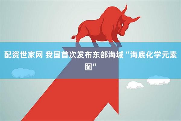 配资世家网 我国首次发布东部海域“海底化学元素图”