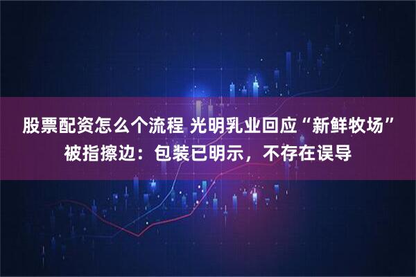 股票配资怎么个流程 光明乳业回应“新鲜牧场”被指擦边：包装已明示，不存在误导