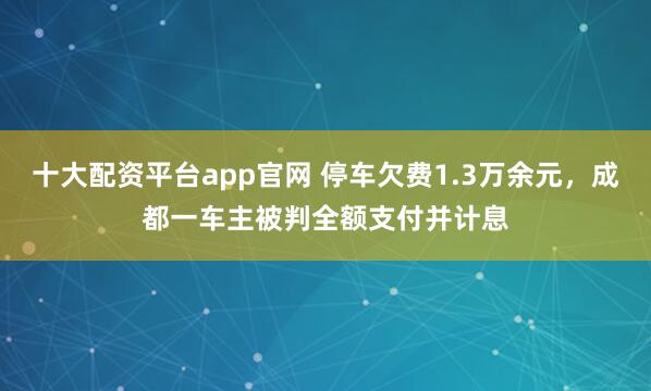 十大配资平台app官网 停车欠费1.3万余元，成都一车主被判全额支付并计息