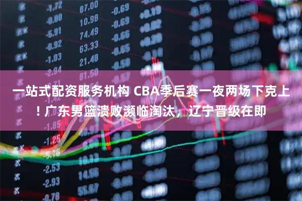 一站式配资服务机构 CBA季后赛一夜两场下克上! 广东男篮溃败濒临淘汰，辽宁晋级在即
