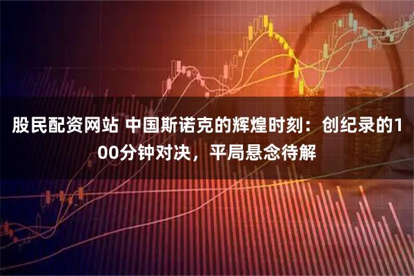 股民配资网站 中国斯诺克的辉煌时刻：创纪录的100分钟对决，平局悬念待解