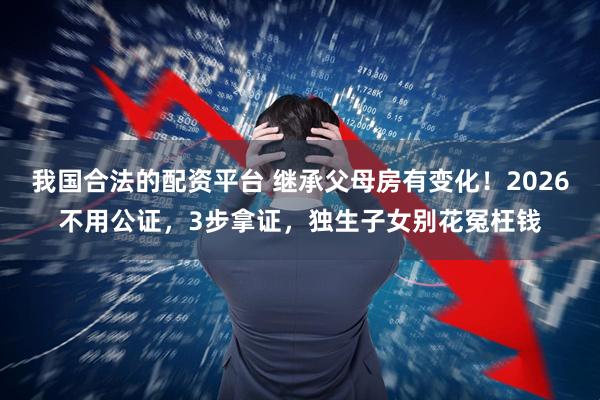 我国合法的配资平台 继承父母房有变化！2026不用公证，3步拿证，独生子女别花冤枉钱