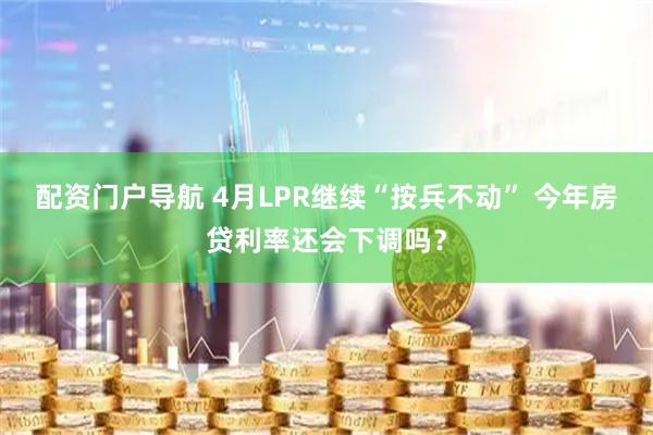 配资门户导航 4月LPR继续“按兵不动” 今年房贷利率还会下调吗？
