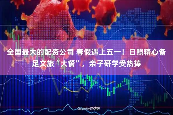 全国最大的配资公司 春假遇上五一！日照精心备足文旅“大餐”，亲子研学受热捧