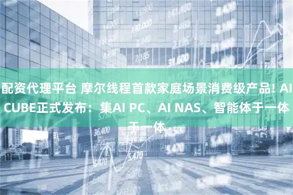配资代理平台 摩尔线程首款家庭场景消费级产品! AICUBE正式发布：集AI PC、AI NAS、智能体于一体