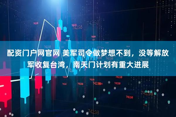 配资门户网官网 美军司令做梦想不到，没等解放军收复台湾，南天门计划有重大进展