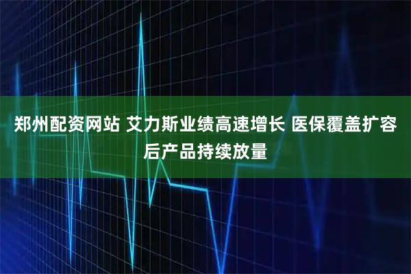 郑州配资网站 艾力斯业绩高速增长 医保覆盖扩容后产品持续放量