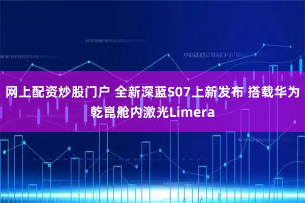 网上配资炒股门户 全新深蓝S07上新发布 搭载华为乾崑舱内激光Limera