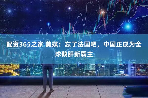 配资365之家 美媒：忘了法国吧，中国正成为全球鹅肝新霸主