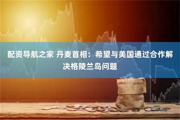 配资导航之家 丹麦首相：希望与美国通过合作解决格陵兰岛问题