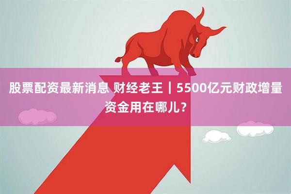 股票配资最新消息 财经老王|5500亿元财政增量资金用在哪儿?